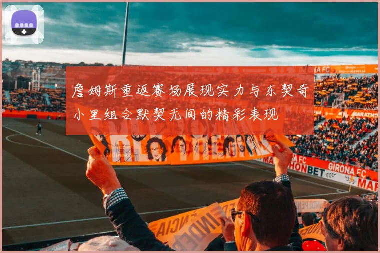 詹姆斯重返赛场展现实力与东契奇小里组合默契无间的精彩表现