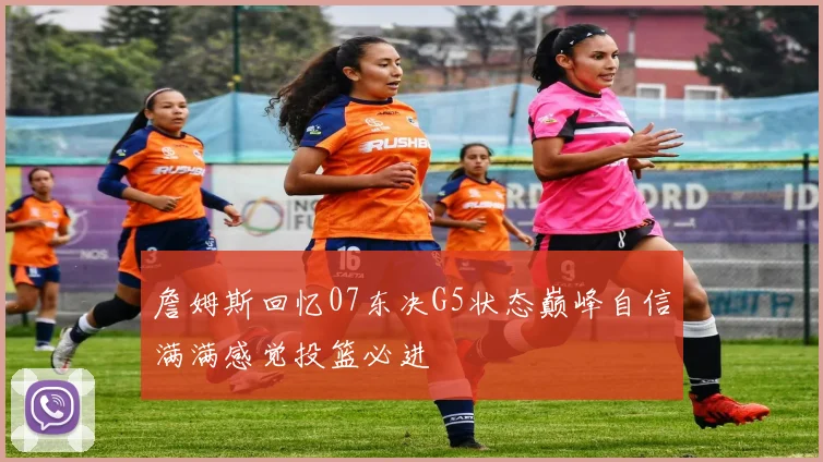 詹姆斯回忆07东决G5状态巅峰自信满满感觉投篮必进