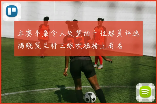 本赛季最令人失望的十位球员评选揭晓莫兰特三球吹杨榜上有名