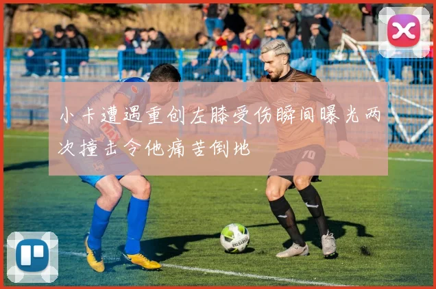 小卡遭遇重创左膝受伤瞬间曝光两次撞击令他痛苦倒地