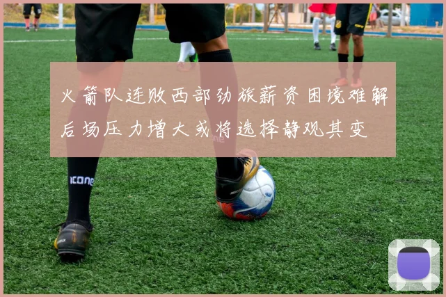火箭队连败西部劲旅薪资困境难解后场压力增大或将选择静观其变