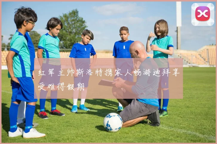 红军主帅斯洛特携家人畅游迪拜享受难得假期