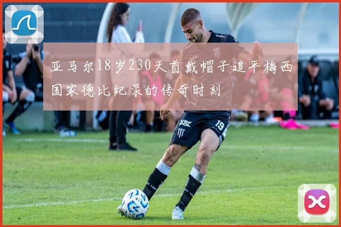 亚马尔18岁230天首戴帽子追平梅西国家德比纪录的传奇时刻