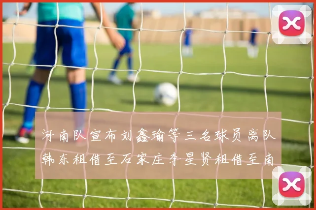 河南队宣布刘鑫瑜等三名球员离队韩东租借至石家庄李星贤租借至南通