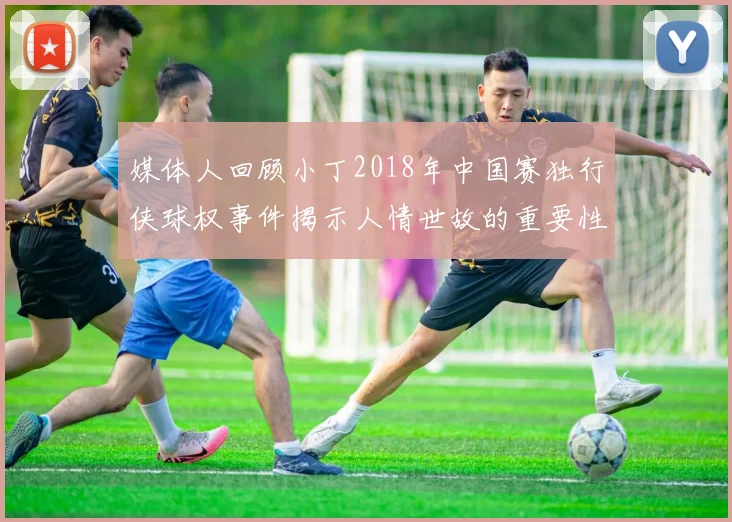 媒体人回顾小丁2018年中国赛独行侠球权事件揭示人情世故的重要性