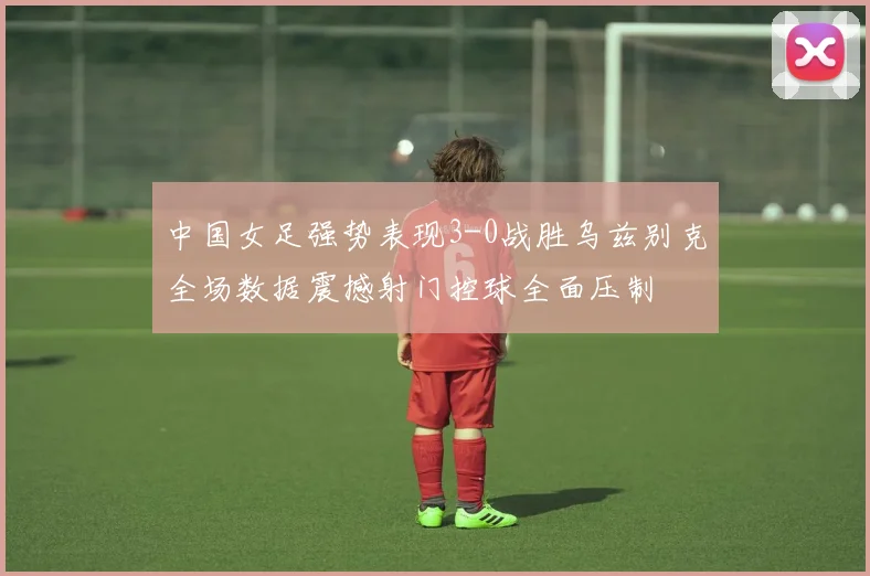 中国女足强势表现3-0战胜乌兹别克全场数据震撼射门控球全面压制