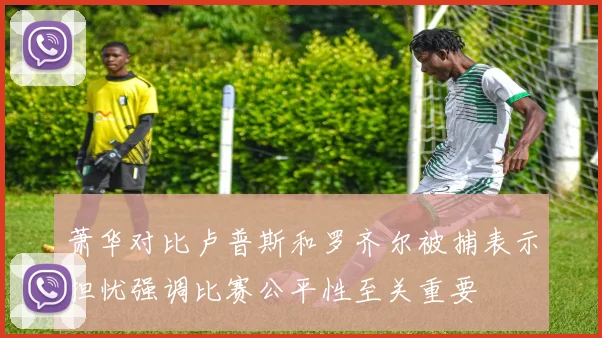 萧华对比卢普斯和罗齐尔被捕表示担忧强调比赛公平性至关重要