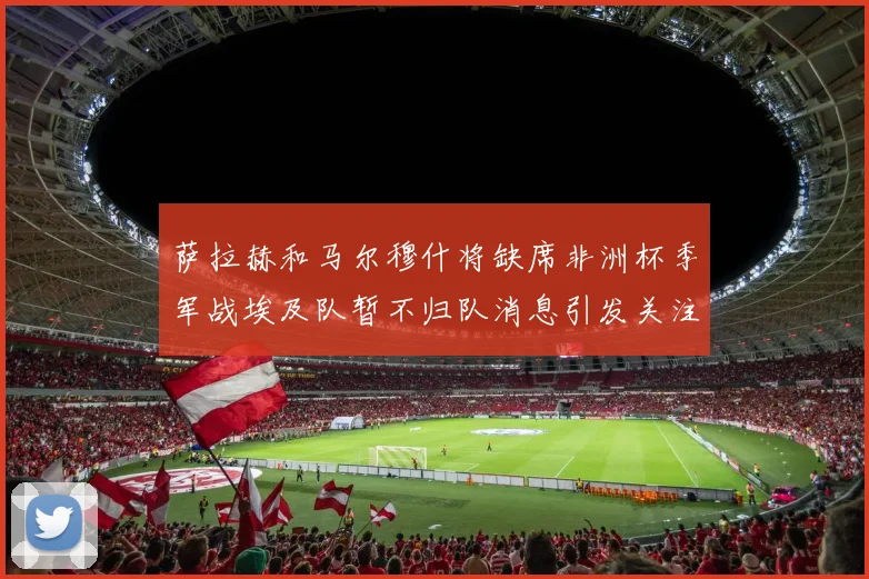 萨拉赫和马尔穆什将缺席非洲杯季军战埃及队暂不归队消息引发关注
