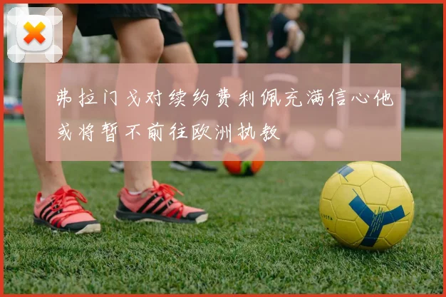 弗拉门戈对续约费利佩充满信心他或将暂不前往欧洲执教