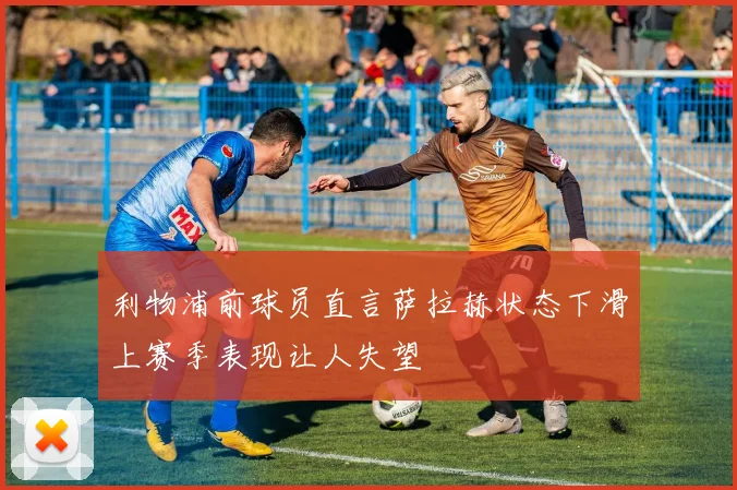 利物浦前球员直言萨拉赫状态下滑上赛季表现让人失望