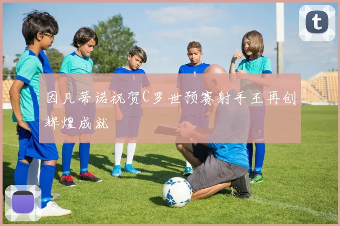因凡蒂诺祝贺C罗世预赛射手王再创辉煌成就