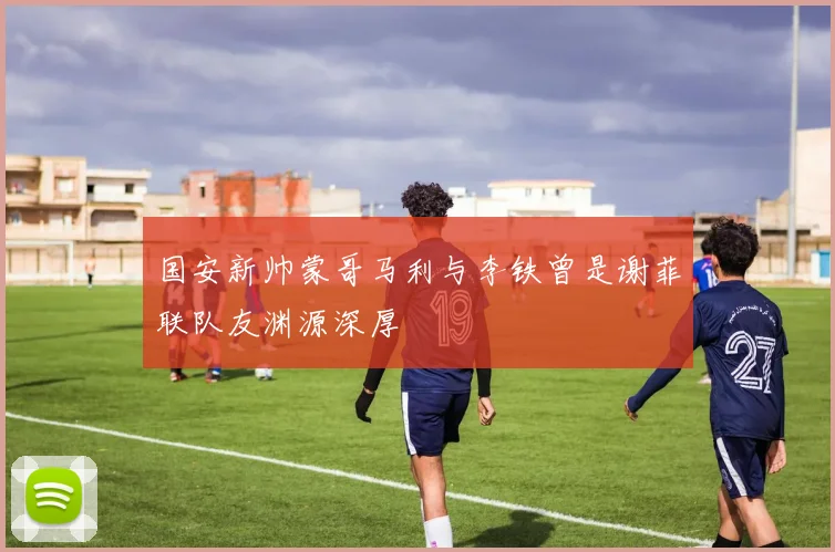 国安新帅蒙哥马利与李铁曾是谢菲联队友渊源深厚