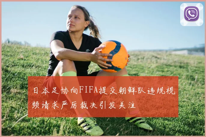 日本足协向FIFA提交朝鲜队违规视频请求严厉裁决引发关注