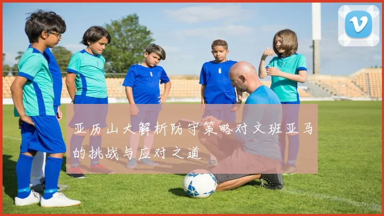 亚历山大解析防守策略对文班亚马的挑战与应对之道