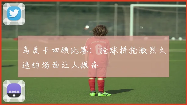 乌度卡回顾比赛：抢球拼抢激烈久违的场面让人振奋