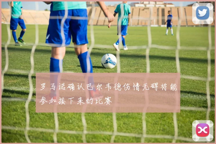 罗马诺确认巴尔韦德伤情无碍将能参加接下来的比赛