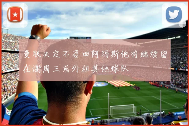 曼联决定不召回阿玛斯他将继续留在谢周三或外租其他球队
