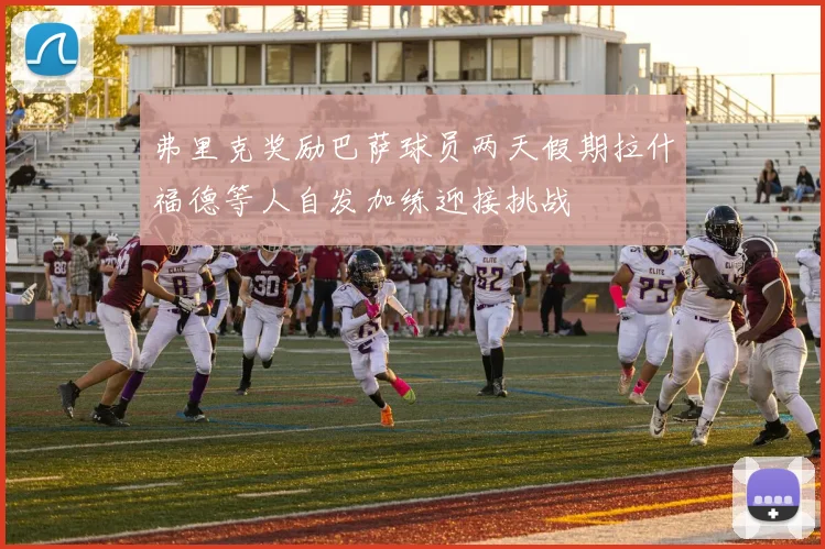 弗里克奖励巴萨球员两天假期拉什福德等人自发加练迎接挑战