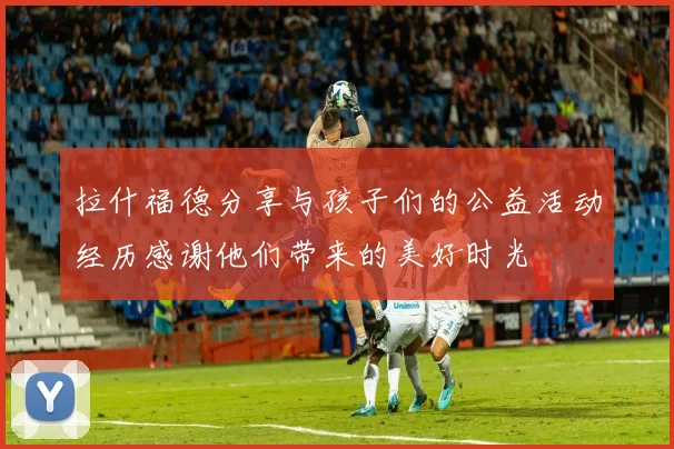 拉什福德分享与孩子们的公益活动经历感谢他们带来的美好时光