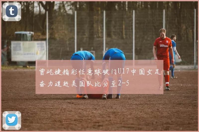 曾屹婕精彩任意球破门U17中国女足奋力追赶美国队比分至2-5