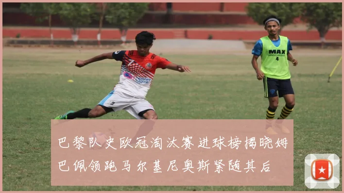 巴黎队史欧冠淘汰赛进球榜揭晓姆巴佩领跑马尔基尼奥斯紧随其后