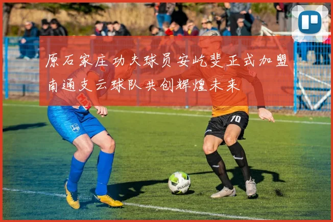 原石家庄功夫球员安屹斐正式加盟南通支云球队共创辉煌未来